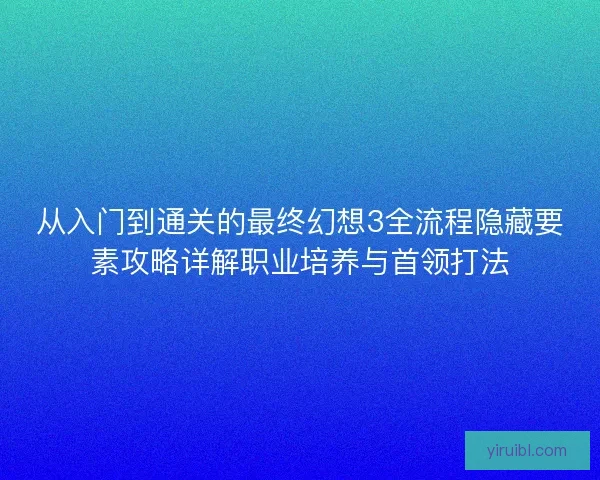 从入门到通关的最终幻想3全流程隐藏要素攻略详解职业培养与首领打法