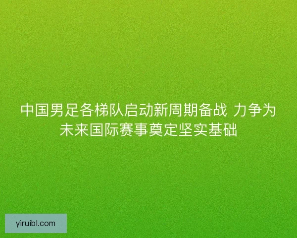 中国男足各梯队启动新周期备战 力争为未来国际赛事奠定坚实基础